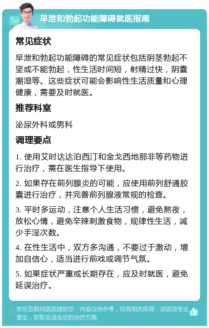 早泄和勃起功能障碍就医指南 常见症状 早泄和勃起功能障碍的常见症状包括阴茎勃起不坚或不能勃起，性生活时间短，射精过快，阴囊潮湿等。这些症状可能会影响性生活质量和心理健康，需要及时就医。 推荐科室 泌尿外科或男科 调理要点 1. 使用艾时达达泊西汀和金戈西地那非等药物进行治疗，需在医生指导下使用。 2. 如果存在前列腺炎的可能，应使用前列舒通胶囊进行治疗，并完善前列腺液常规的检查。 3. 平时多运动，注意个人生活习惯，避免熬夜，放松心情，避免辛辣刺激食物，规律性生活，减少手淫次数。 4. 在性生活中，双方多沟通，不要过于激动，增加自信心，适当进行前戏或调节气氛。 5. 如果症状严重或长期存在，应及时就医，避免延误治疗。