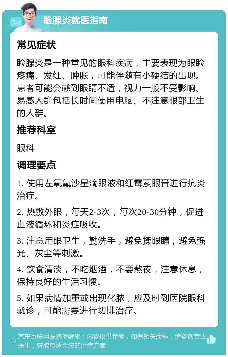 睑腺炎就医指南 常见症状 睑腺炎是一种常见的眼科疾病，主要表现为眼睑疼痛、发红、肿胀，可能伴随有小硬结的出现。患者可能会感到眼睛不适，视力一般不受影响。易感人群包括长时间使用电脑、不注意眼部卫生的人群。 推荐科室 眼科 调理要点 1. 使用左氧氟沙星滴眼液和红霉素眼膏进行抗炎治疗。 2. 热敷外眼，每天2-3次，每次20-30分钟，促进血液循环和炎症吸收。 3. 注意用眼卫生，勤洗手，避免揉眼睛，避免强光、灰尘等刺激。 4. 饮食清淡，不吃烟酒，不要熬夜，注意休息，保持良好的生活习惯。 5. 如果病情加重或出现化脓，应及时到医院眼科就诊，可能需要进行切排治疗。