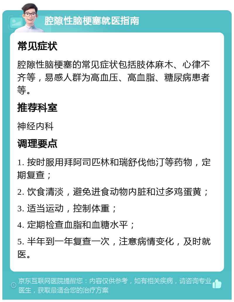 腔隙性脑梗塞就医指南 常见症状 腔隙性脑梗塞的常见症状包括肢体麻木、心律不齐等，易感人群为高血压、高血脂、糖尿病患者等。 推荐科室 神经内科 调理要点 1. 按时服用拜阿司匹林和瑞舒伐他汀等药物，定期复查； 2. 饮食清淡，避免进食动物内脏和过多鸡蛋黄； 3. 适当运动，控制体重； 4. 定期检查血脂和血糖水平； 5. 半年到一年复查一次，注意病情变化，及时就医。