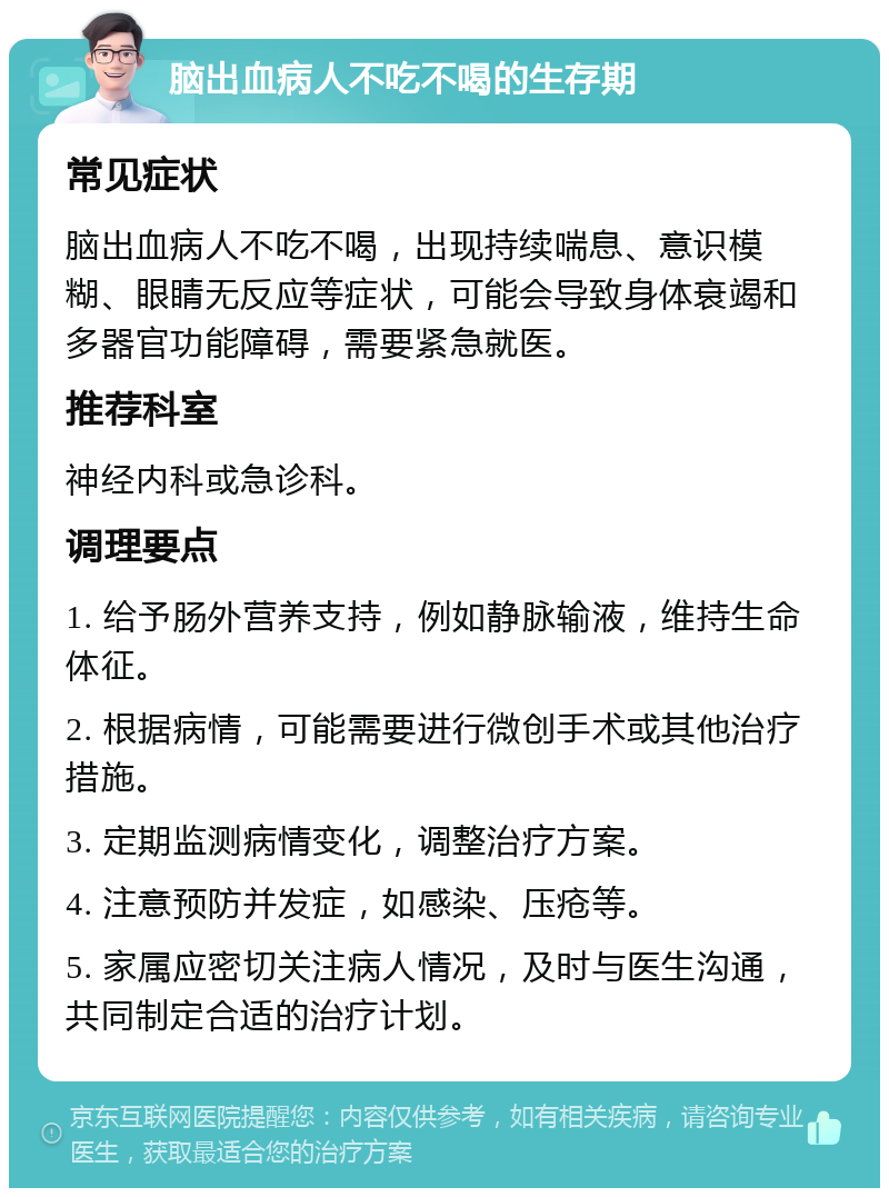 脑出血病人不吃不喝的生存期 常见症状 脑出血病人不吃不喝，出现持续喘息、意识模糊、眼睛无反应等症状，可能会导致身体衰竭和多器官功能障碍，需要紧急就医。 推荐科室 神经内科或急诊科。 调理要点 1. 给予肠外营养支持，例如静脉输液，维持生命体征。 2. 根据病情，可能需要进行微创手术或其他治疗措施。 3. 定期监测病情变化，调整治疗方案。 4. 注意预防并发症，如感染、压疮等。 5. 家属应密切关注病人情况，及时与医生沟通，共同制定合适的治疗计划。