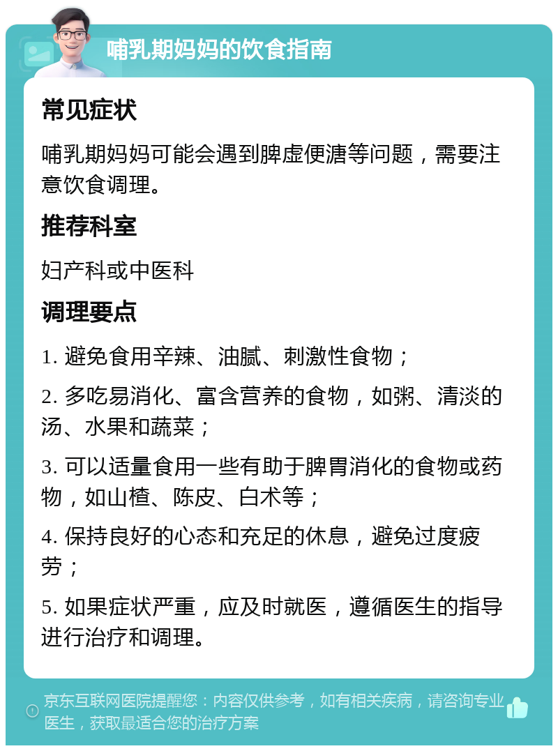 哺乳期妈妈的饮食指南 常见症状 哺乳期妈妈可能会遇到脾虚便溏等问题，需要注意饮食调理。 推荐科室 妇产科或中医科 调理要点 1. 避免食用辛辣、油腻、刺激性食物； 2. 多吃易消化、富含营养的食物，如粥、清淡的汤、水果和蔬菜； 3. 可以适量食用一些有助于脾胃消化的食物或药物，如山楂、陈皮、白术等； 4. 保持良好的心态和充足的休息，避免过度疲劳； 5. 如果症状严重，应及时就医，遵循医生的指导进行治疗和调理。