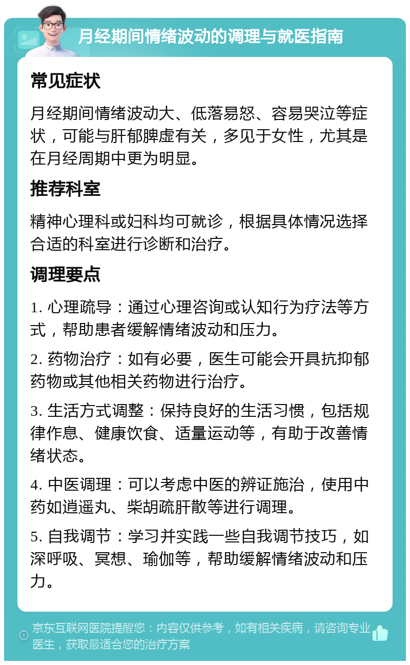 月经期间情绪波动的调理与就医指南 常见症状 月经期间情绪波动大、低落易怒、容易哭泣等症状，可能与肝郁脾虚有关，多见于女性，尤其是在月经周期中更为明显。 推荐科室 精神心理科或妇科均可就诊，根据具体情况选择合适的科室进行诊断和治疗。 调理要点 1. 心理疏导：通过心理咨询或认知行为疗法等方式，帮助患者缓解情绪波动和压力。 2. 药物治疗：如有必要，医生可能会开具抗抑郁药物或其他相关药物进行治疗。 3. 生活方式调整：保持良好的生活习惯，包括规律作息、健康饮食、适量运动等，有助于改善情绪状态。 4. 中医调理：可以考虑中医的辨证施治，使用中药如逍遥丸、柴胡疏肝散等进行调理。 5. 自我调节：学习并实践一些自我调节技巧，如深呼吸、冥想、瑜伽等，帮助缓解情绪波动和压力。