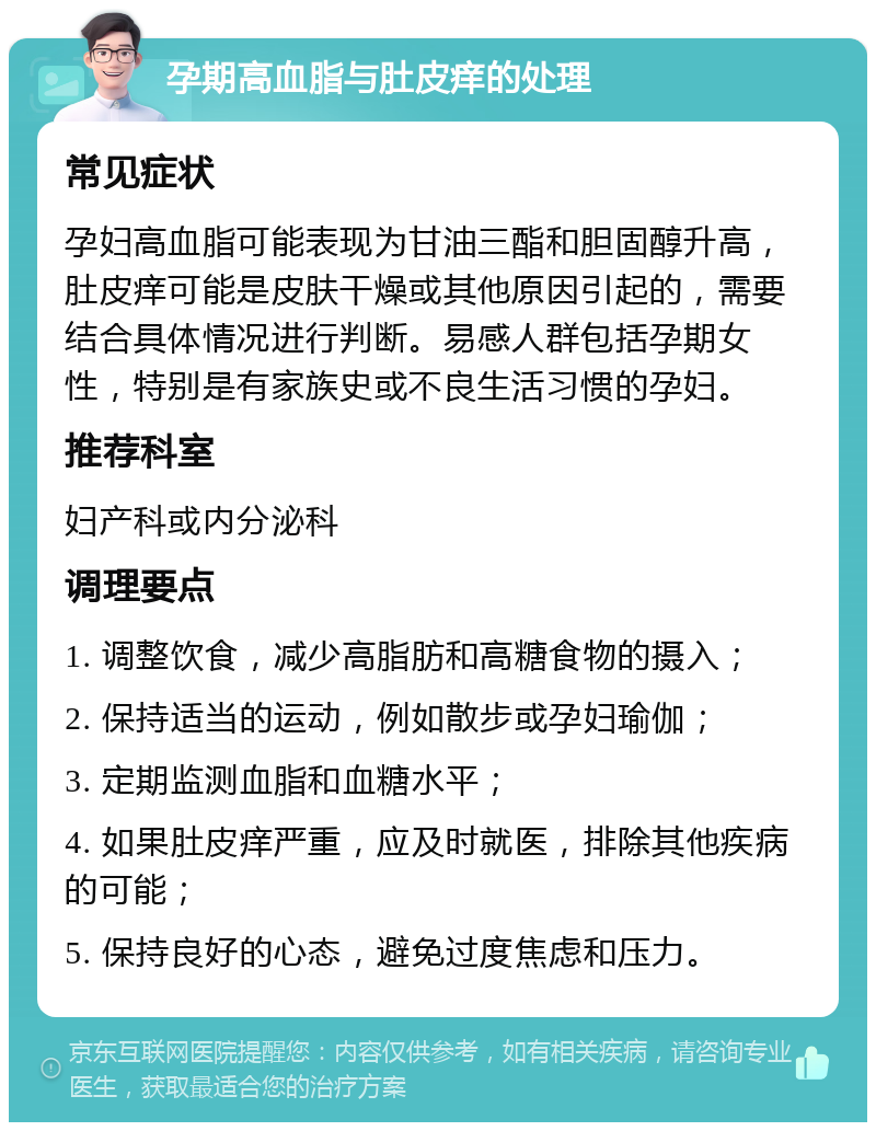 孕期高血脂与肚皮痒的处理 常见症状 孕妇高血脂可能表现为甘油三酯和胆固醇升高，肚皮痒可能是皮肤干燥或其他原因引起的，需要结合具体情况进行判断。易感人群包括孕期女性，特别是有家族史或不良生活习惯的孕妇。 推荐科室 妇产科或内分泌科 调理要点 1. 调整饮食，减少高脂肪和高糖食物的摄入； 2. 保持适当的运动，例如散步或孕妇瑜伽； 3. 定期监测血脂和血糖水平； 4. 如果肚皮痒严重，应及时就医，排除其他疾病的可能； 5. 保持良好的心态，避免过度焦虑和压力。