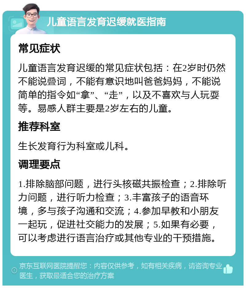 儿童语言发育迟缓就医指南 常见症状 儿童语言发育迟缓的常见症状包括：在2岁时仍然不能说叠词，不能有意识地叫爸爸妈妈，不能说简单的指令如“拿”、“走”，以及不喜欢与人玩耍等。易感人群主要是2岁左右的儿童。 推荐科室 生长发育行为科室或儿科。 调理要点 1.排除脑部问题，进行头核磁共振检查；2.排除听力问题，进行听力检查；3.丰富孩子的语音环境，多与孩子沟通和交流；4.参加早教和小朋友一起玩，促进社交能力的发展；5.如果有必要，可以考虑进行语言治疗或其他专业的干预措施。