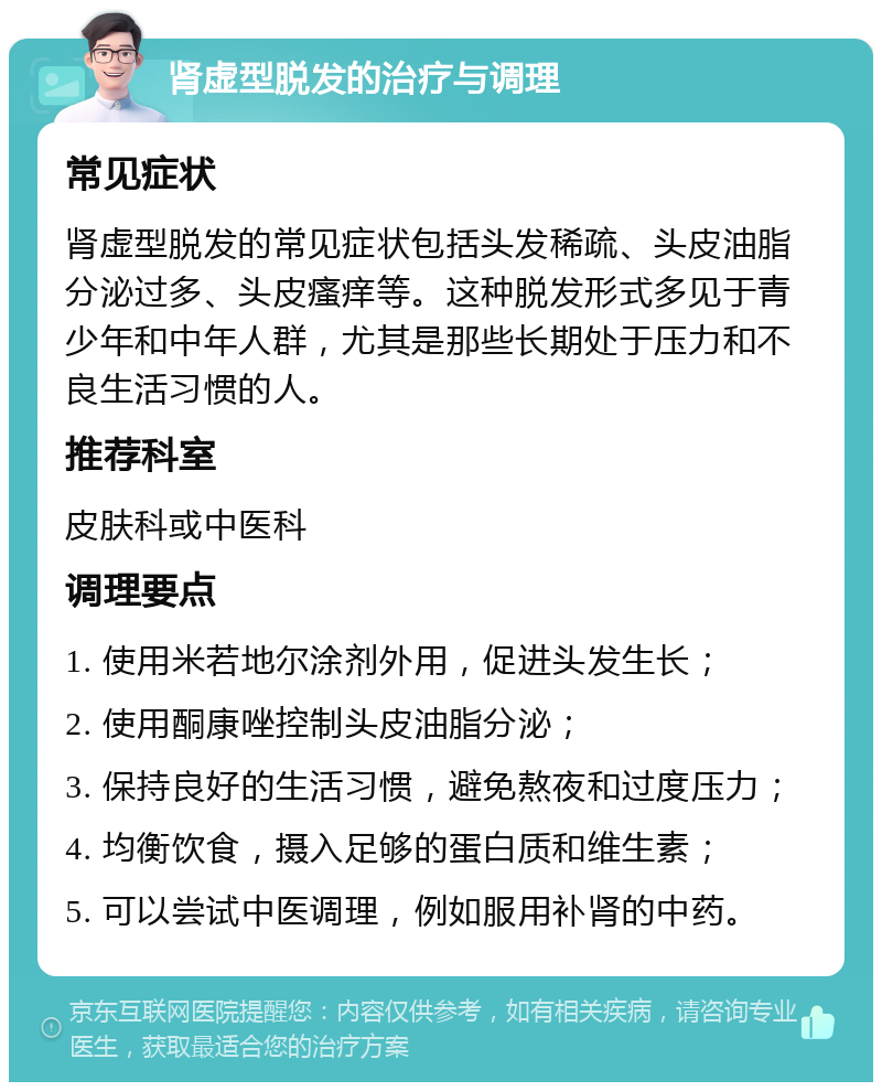 肾虚型脱发的治疗与调理 常见症状 肾虚型脱发的常见症状包括头发稀疏、头皮油脂分泌过多、头皮瘙痒等。这种脱发形式多见于青少年和中年人群，尤其是那些长期处于压力和不良生活习惯的人。 推荐科室 皮肤科或中医科 调理要点 1. 使用米若地尔涂剂外用，促进头发生长； 2. 使用酮康唑控制头皮油脂分泌； 3. 保持良好的生活习惯，避免熬夜和过度压力； 4. 均衡饮食，摄入足够的蛋白质和维生素； 5. 可以尝试中医调理，例如服用补肾的中药。