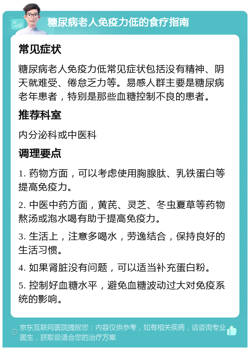 糖尿病老人免疫力低的食疗指南 常见症状 糖尿病老人免疫力低常见症状包括没有精神、阴天就难受、倦怠乏力等。易感人群主要是糖尿病老年患者，特别是那些血糖控制不良的患者。 推荐科室 内分泌科或中医科 调理要点 1. 药物方面，可以考虑使用胸腺肽、乳铁蛋白等提高免疫力。 2. 中医中药方面，黄芪、灵芝、冬虫夏草等药物熬汤或泡水喝有助于提高免疫力。 3. 生活上，注意多喝水，劳逸结合，保持良好的生活习惯。 4. 如果肾脏没有问题，可以适当补充蛋白粉。 5. 控制好血糖水平，避免血糖波动过大对免疫系统的影响。