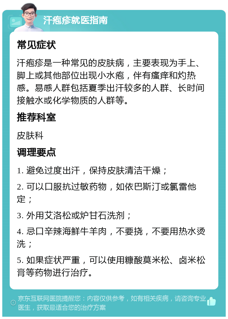 汗疱疹就医指南 常见症状 汗疱疹是一种常见的皮肤病，主要表现为手上、脚上或其他部位出现小水疱，伴有瘙痒和灼热感。易感人群包括夏季出汗较多的人群、长时间接触水或化学物质的人群等。 推荐科室 皮肤科 调理要点 1. 避免过度出汗，保持皮肤清洁干燥； 2. 可以口服抗过敏药物，如依巴斯汀或氯雷他定； 3. 外用艾洛松或炉甘石洗剂； 4. 忌口辛辣海鲜牛羊肉，不要挠，不要用热水烫洗； 5. 如果症状严重，可以使用糠酸莫米松、卤米松膏等药物进行治疗。