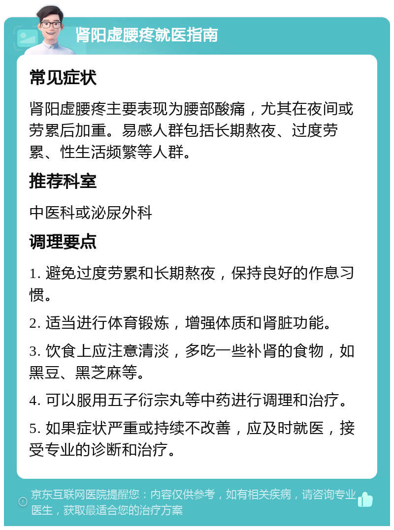 肾阳虚腰疼就医指南 常见症状 肾阳虚腰疼主要表现为腰部酸痛，尤其在夜间或劳累后加重。易感人群包括长期熬夜、过度劳累、性生活频繁等人群。 推荐科室 中医科或泌尿外科 调理要点 1. 避免过度劳累和长期熬夜，保持良好的作息习惯。 2. 适当进行体育锻炼，增强体质和肾脏功能。 3. 饮食上应注意清淡，多吃一些补肾的食物，如黑豆、黑芝麻等。 4. 可以服用五子衍宗丸等中药进行调理和治疗。 5. 如果症状严重或持续不改善，应及时就医，接受专业的诊断和治疗。