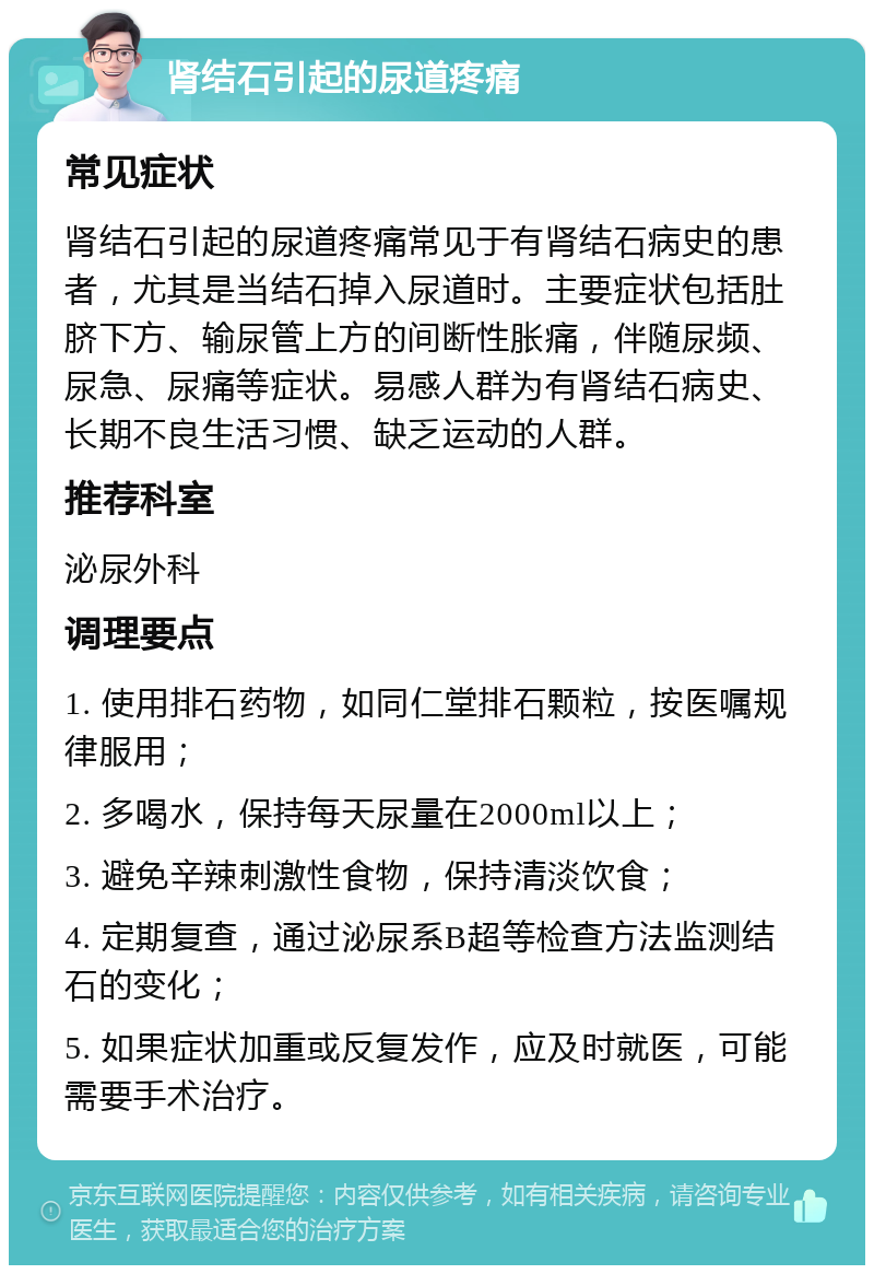 肾结石引起的尿道疼痛 常见症状 肾结石引起的尿道疼痛常见于有肾结石病史的患者，尤其是当结石掉入尿道时。主要症状包括肚脐下方、输尿管上方的间断性胀痛，伴随尿频、尿急、尿痛等症状。易感人群为有肾结石病史、长期不良生活习惯、缺乏运动的人群。 推荐科室 泌尿外科 调理要点 1. 使用排石药物，如同仁堂排石颗粒，按医嘱规律服用； 2. 多喝水，保持每天尿量在2000ml以上； 3. 避免辛辣刺激性食物，保持清淡饮食； 4. 定期复查，通过泌尿系B超等检查方法监测结石的变化； 5. 如果症状加重或反复发作，应及时就医，可能需要手术治疗。