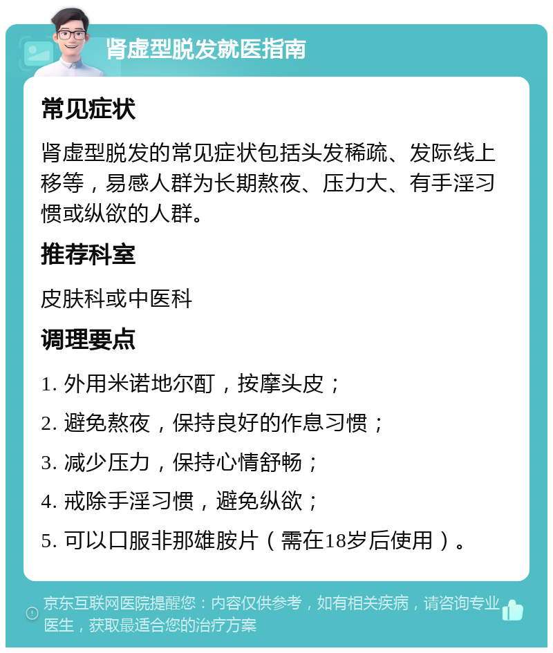 肾虚型脱发就医指南 常见症状 肾虚型脱发的常见症状包括头发稀疏、发际线上移等，易感人群为长期熬夜、压力大、有手淫习惯或纵欲的人群。 推荐科室 皮肤科或中医科 调理要点 1. 外用米诺地尔酊，按摩头皮； 2. 避免熬夜，保持良好的作息习惯； 3. 减少压力，保持心情舒畅； 4. 戒除手淫习惯，避免纵欲； 5. 可以口服非那雄胺片（需在18岁后使用）。