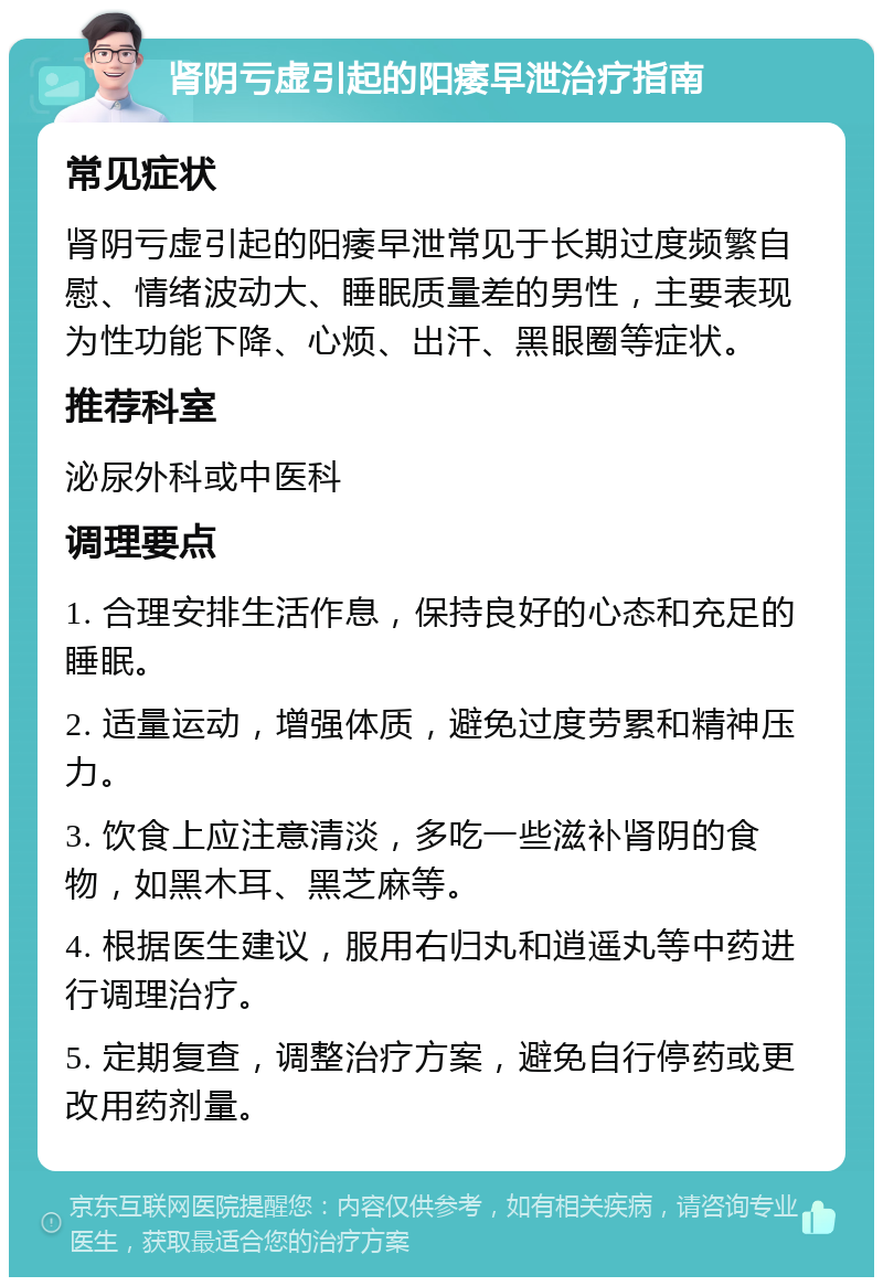 肾阴亏虚引起的阳痿早泄治疗指南 常见症状 肾阴亏虚引起的阳痿早泄常见于长期过度频繁自慰、情绪波动大、睡眠质量差的男性，主要表现为性功能下降、心烦、出汗、黑眼圈等症状。 推荐科室 泌尿外科或中医科 调理要点 1. 合理安排生活作息，保持良好的心态和充足的睡眠。 2. 适量运动，增强体质，避免过度劳累和精神压力。 3. 饮食上应注意清淡，多吃一些滋补肾阴的食物，如黑木耳、黑芝麻等。 4. 根据医生建议，服用右归丸和逍遥丸等中药进行调理治疗。 5. 定期复查，调整治疗方案，避免自行停药或更改用药剂量。