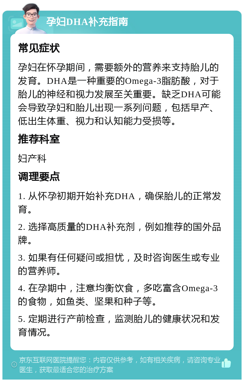 孕妇DHA补充指南 常见症状 孕妇在怀孕期间，需要额外的营养来支持胎儿的发育。DHA是一种重要的Omega-3脂肪酸，对于胎儿的神经和视力发展至关重要。缺乏DHA可能会导致孕妇和胎儿出现一系列问题，包括早产、低出生体重、视力和认知能力受损等。 推荐科室 妇产科 调理要点 1. 从怀孕初期开始补充DHA，确保胎儿的正常发育。 2. 选择高质量的DHA补充剂，例如推荐的国外品牌。 3. 如果有任何疑问或担忧，及时咨询医生或专业的营养师。 4. 在孕期中，注意均衡饮食，多吃富含Omega-3的食物，如鱼类、坚果和种子等。 5. 定期进行产前检查，监测胎儿的健康状况和发育情况。