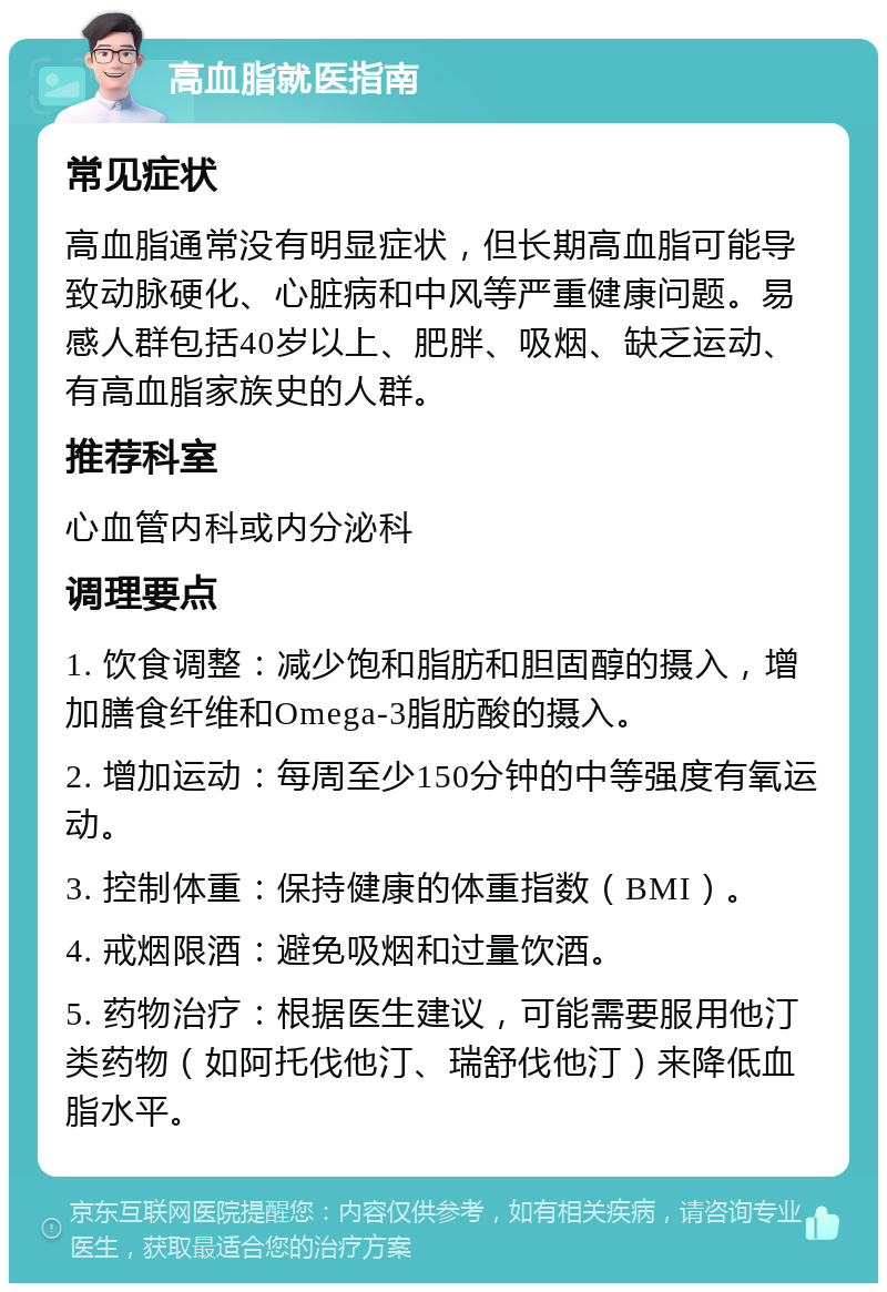 高血脂就医指南 常见症状 高血脂通常没有明显症状，但长期高血脂可能导致动脉硬化、心脏病和中风等严重健康问题。易感人群包括40岁以上、肥胖、吸烟、缺乏运动、有高血脂家族史的人群。 推荐科室 心血管内科或内分泌科 调理要点 1. 饮食调整：减少饱和脂肪和胆固醇的摄入，增加膳食纤维和Omega-3脂肪酸的摄入。 2. 增加运动：每周至少150分钟的中等强度有氧运动。 3. 控制体重：保持健康的体重指数（BMI）。 4. 戒烟限酒：避免吸烟和过量饮酒。 5. 药物治疗：根据医生建议，可能需要服用他汀类药物（如阿托伐他汀、瑞舒伐他汀）来降低血脂水平。