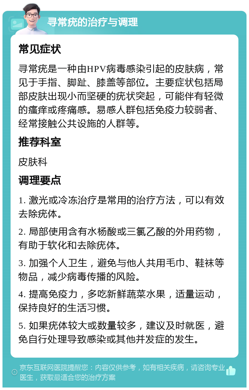 寻常疣的治疗与调理 常见症状 寻常疣是一种由HPV病毒感染引起的皮肤病，常见于手指、脚趾、膝盖等部位。主要症状包括局部皮肤出现小而坚硬的疣状突起，可能伴有轻微的瘙痒或疼痛感。易感人群包括免疫力较弱者、经常接触公共设施的人群等。 推荐科室 皮肤科 调理要点 1. 激光或冷冻治疗是常用的治疗方法，可以有效去除疣体。 2. 局部使用含有水杨酸或三氯乙酸的外用药物，有助于软化和去除疣体。 3. 加强个人卫生，避免与他人共用毛巾、鞋袜等物品，减少病毒传播的风险。 4. 提高免疫力，多吃新鲜蔬菜水果，适量运动，保持良好的生活习惯。 5. 如果疣体较大或数量较多，建议及时就医，避免自行处理导致感染或其他并发症的发生。