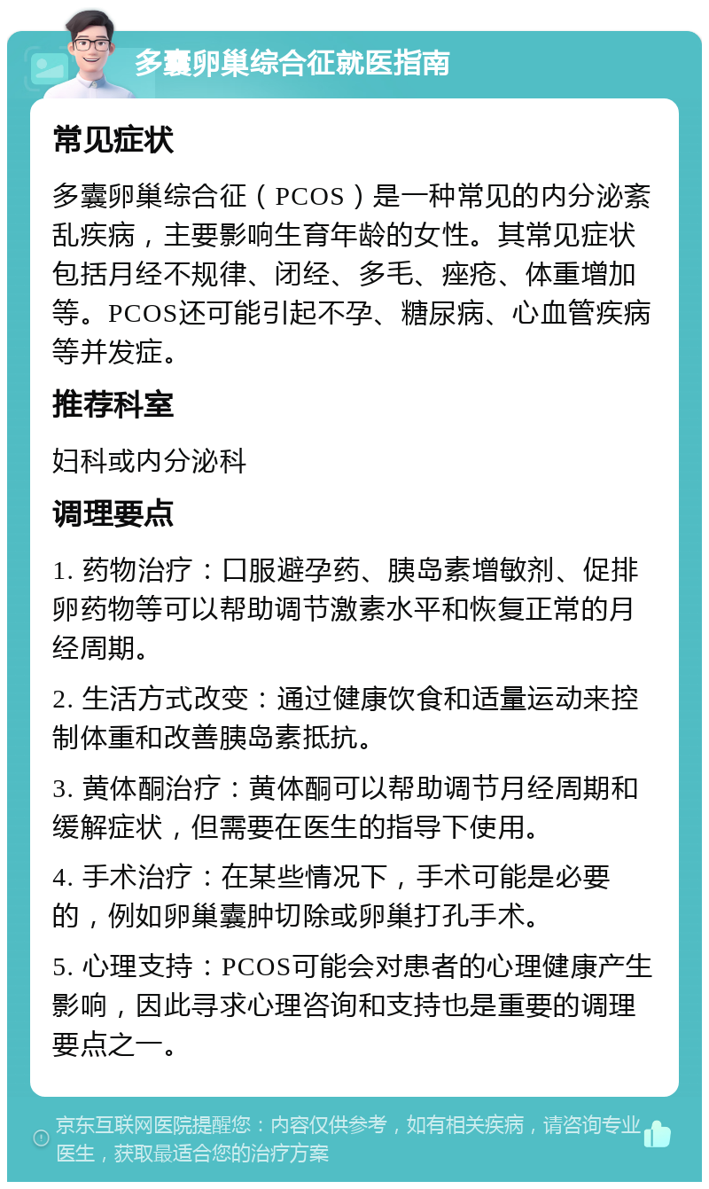 多囊卵巢综合征就医指南 常见症状 多囊卵巢综合征（PCOS）是一种常见的内分泌紊乱疾病，主要影响生育年龄的女性。其常见症状包括月经不规律、闭经、多毛、痤疮、体重增加等。PCOS还可能引起不孕、糖尿病、心血管疾病等并发症。 推荐科室 妇科或内分泌科 调理要点 1. 药物治疗：口服避孕药、胰岛素增敏剂、促排卵药物等可以帮助调节激素水平和恢复正常的月经周期。 2. 生活方式改变：通过健康饮食和适量运动来控制体重和改善胰岛素抵抗。 3. 黄体酮治疗：黄体酮可以帮助调节月经周期和缓解症状，但需要在医生的指导下使用。 4. 手术治疗：在某些情况下，手术可能是必要的，例如卵巢囊肿切除或卵巢打孔手术。 5. 心理支持：PCOS可能会对患者的心理健康产生影响，因此寻求心理咨询和支持也是重要的调理要点之一。