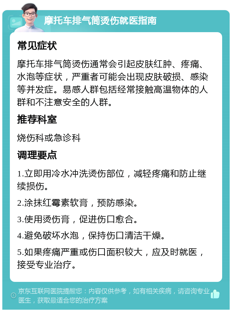 摩托车排气筒烫伤就医指南 常见症状 摩托车排气筒烫伤通常会引起皮肤红肿、疼痛、水泡等症状，严重者可能会出现皮肤破损、感染等并发症。易感人群包括经常接触高温物体的人群和不注意安全的人群。 推荐科室 烧伤科或急诊科 调理要点 1.立即用冷水冲洗烫伤部位，减轻疼痛和防止继续损伤。 2.涂抹红霉素软膏，预防感染。 3.使用烫伤膏，促进伤口愈合。 4.避免破坏水泡，保持伤口清洁干燥。 5.如果疼痛严重或伤口面积较大，应及时就医，接受专业治疗。