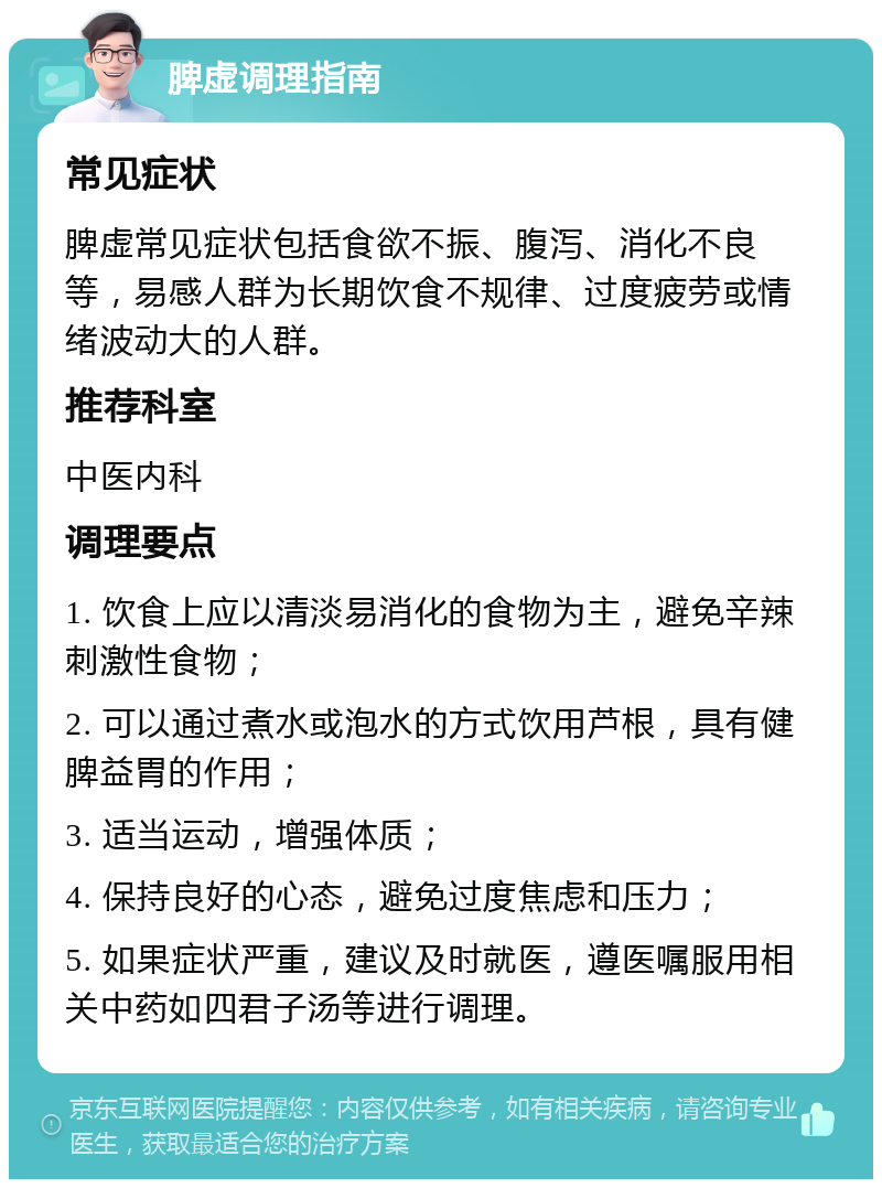 脾虚调理指南 常见症状 脾虚常见症状包括食欲不振、腹泻、消化不良等，易感人群为长期饮食不规律、过度疲劳或情绪波动大的人群。 推荐科室 中医内科 调理要点 1. 饮食上应以清淡易消化的食物为主，避免辛辣刺激性食物； 2. 可以通过煮水或泡水的方式饮用芦根，具有健脾益胃的作用； 3. 适当运动，增强体质； 4. 保持良好的心态，避免过度焦虑和压力； 5. 如果症状严重，建议及时就医，遵医嘱服用相关中药如四君子汤等进行调理。