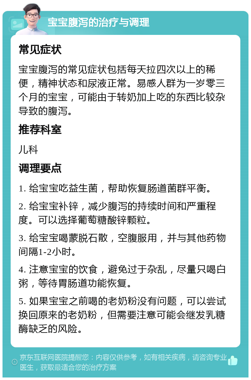 宝宝腹泻的治疗与调理 常见症状 宝宝腹泻的常见症状包括每天拉四次以上的稀便，精神状态和尿液正常。易感人群为一岁零三个月的宝宝，可能由于转奶加上吃的东西比较杂导致的腹泻。 推荐科室 儿科 调理要点 1. 给宝宝吃益生菌，帮助恢复肠道菌群平衡。 2. 给宝宝补锌，减少腹泻的持续时间和严重程度。可以选择葡萄糖酸锌颗粒。 3. 给宝宝喝蒙脱石散，空腹服用，并与其他药物间隔1-2小时。 4. 注意宝宝的饮食，避免过于杂乱，尽量只喝白粥，等待胃肠道功能恢复。 5. 如果宝宝之前喝的老奶粉没有问题，可以尝试换回原来的老奶粉，但需要注意可能会继发乳糖酶缺乏的风险。