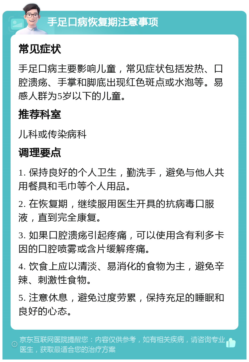 手足口病恢复期注意事项 常见症状 手足口病主要影响儿童，常见症状包括发热、口腔溃疡、手掌和脚底出现红色斑点或水泡等。易感人群为5岁以下的儿童。 推荐科室 儿科或传染病科 调理要点 1. 保持良好的个人卫生，勤洗手，避免与他人共用餐具和毛巾等个人用品。 2. 在恢复期，继续服用医生开具的抗病毒口服液，直到完全康复。 3. 如果口腔溃疡引起疼痛，可以使用含有利多卡因的口腔喷雾或含片缓解疼痛。 4. 饮食上应以清淡、易消化的食物为主，避免辛辣、刺激性食物。 5. 注意休息，避免过度劳累，保持充足的睡眠和良好的心态。