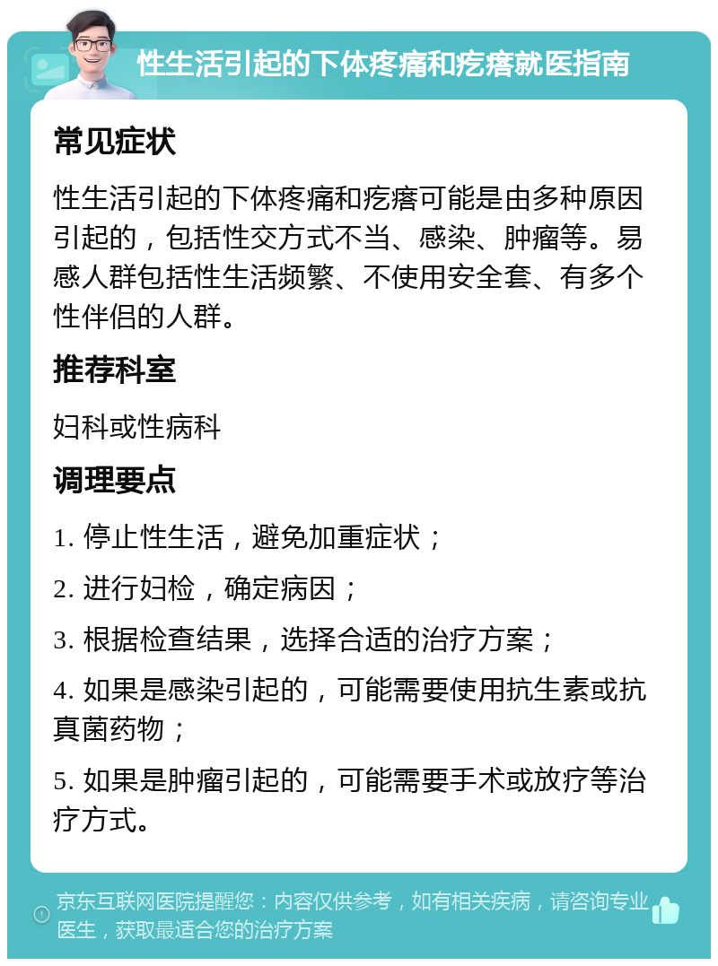 性生活引起的下体疼痛和疙瘩就医指南 常见症状 性生活引起的下体疼痛和疙瘩可能是由多种原因引起的，包括性交方式不当、感染、肿瘤等。易感人群包括性生活频繁、不使用安全套、有多个性伴侣的人群。 推荐科室 妇科或性病科 调理要点 1. 停止性生活，避免加重症状； 2. 进行妇检，确定病因； 3. 根据检查结果，选择合适的治疗方案； 4. 如果是感染引起的，可能需要使用抗生素或抗真菌药物； 5. 如果是肿瘤引起的，可能需要手术或放疗等治疗方式。