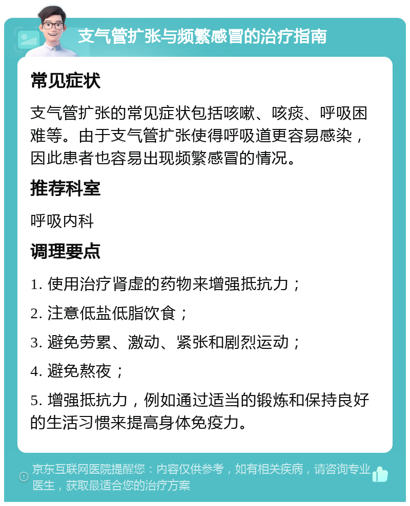 支气管扩张与频繁感冒的治疗指南 常见症状 支气管扩张的常见症状包括咳嗽、咳痰、呼吸困难等。由于支气管扩张使得呼吸道更容易感染，因此患者也容易出现频繁感冒的情况。 推荐科室 呼吸内科 调理要点 1. 使用治疗肾虚的药物来增强抵抗力； 2. 注意低盐低脂饮食； 3. 避免劳累、激动、紧张和剧烈运动； 4. 避免熬夜； 5. 增强抵抗力，例如通过适当的锻炼和保持良好的生活习惯来提高身体免疫力。