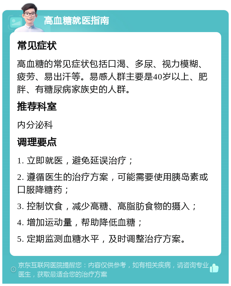 高血糖就医指南 常见症状 高血糖的常见症状包括口渴、多尿、视力模糊、疲劳、易出汗等。易感人群主要是40岁以上、肥胖、有糖尿病家族史的人群。 推荐科室 内分泌科 调理要点 1. 立即就医，避免延误治疗； 2. 遵循医生的治疗方案，可能需要使用胰岛素或口服降糖药； 3. 控制饮食，减少高糖、高脂肪食物的摄入； 4. 增加运动量，帮助降低血糖； 5. 定期监测血糖水平，及时调整治疗方案。