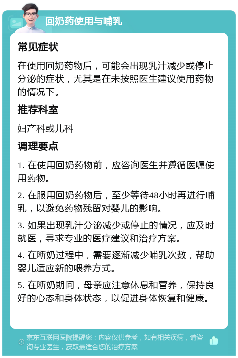 回奶药使用与哺乳 常见症状 在使用回奶药物后，可能会出现乳汁减少或停止分泌的症状，尤其是在未按照医生建议使用药物的情况下。 推荐科室 妇产科或儿科 调理要点 1. 在使用回奶药物前，应咨询医生并遵循医嘱使用药物。 2. 在服用回奶药物后，至少等待48小时再进行哺乳，以避免药物残留对婴儿的影响。 3. 如果出现乳汁分泌减少或停止的情况，应及时就医，寻求专业的医疗建议和治疗方案。 4. 在断奶过程中，需要逐渐减少哺乳次数，帮助婴儿适应新的喂养方式。 5. 在断奶期间，母亲应注意休息和营养，保持良好的心态和身体状态，以促进身体恢复和健康。