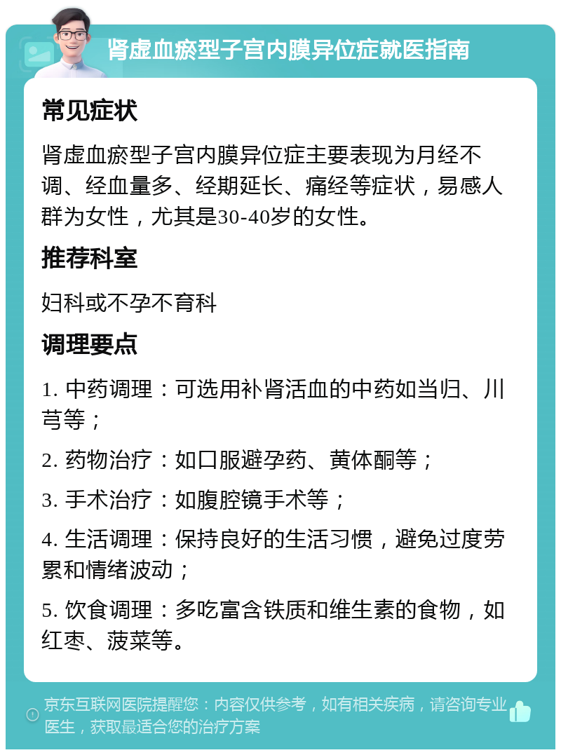 肾虚血瘀型子宫内膜异位症就医指南 常见症状 肾虚血瘀型子宫内膜异位症主要表现为月经不调、经血量多、经期延长、痛经等症状，易感人群为女性，尤其是30-40岁的女性。 推荐科室 妇科或不孕不育科 调理要点 1. 中药调理：可选用补肾活血的中药如当归、川芎等； 2. 药物治疗：如口服避孕药、黄体酮等； 3. 手术治疗：如腹腔镜手术等； 4. 生活调理：保持良好的生活习惯，避免过度劳累和情绪波动； 5. 饮食调理：多吃富含铁质和维生素的食物，如红枣、菠菜等。