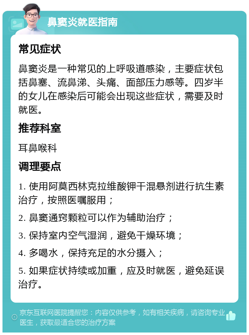 鼻窦炎就医指南 常见症状 鼻窦炎是一种常见的上呼吸道感染，主要症状包括鼻塞、流鼻涕、头痛、面部压力感等。四岁半的女儿在感染后可能会出现这些症状，需要及时就医。 推荐科室 耳鼻喉科 调理要点 1. 使用阿莫西林克拉维酸钾干混悬剂进行抗生素治疗，按照医嘱服用； 2. 鼻窦通窍颗粒可以作为辅助治疗； 3. 保持室内空气湿润，避免干燥环境； 4. 多喝水，保持充足的水分摄入； 5. 如果症状持续或加重，应及时就医，避免延误治疗。