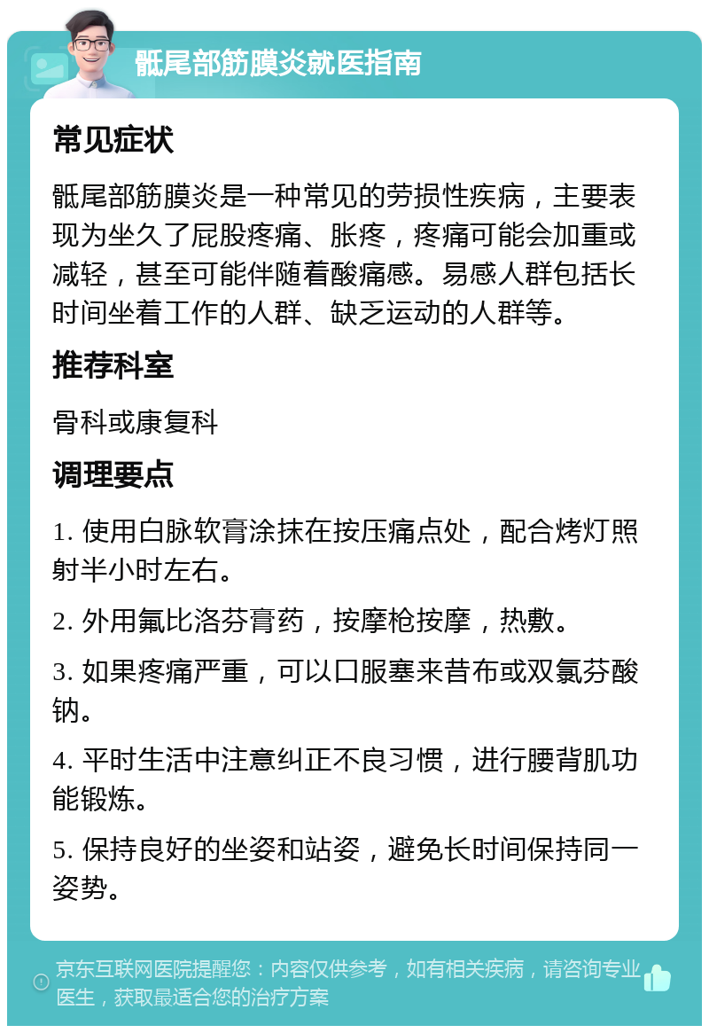 骶尾部筋膜炎就医指南 常见症状 骶尾部筋膜炎是一种常见的劳损性疾病，主要表现为坐久了屁股疼痛、胀疼，疼痛可能会加重或减轻，甚至可能伴随着酸痛感。易感人群包括长时间坐着工作的人群、缺乏运动的人群等。 推荐科室 骨科或康复科 调理要点 1. 使用白脉软膏涂抹在按压痛点处，配合烤灯照射半小时左右。 2. 外用氟比洛芬膏药，按摩枪按摩，热敷。 3. 如果疼痛严重，可以口服塞来昔布或双氯芬酸钠。 4. 平时生活中注意纠正不良习惯，进行腰背肌功能锻炼。 5. 保持良好的坐姿和站姿，避免长时间保持同一姿势。