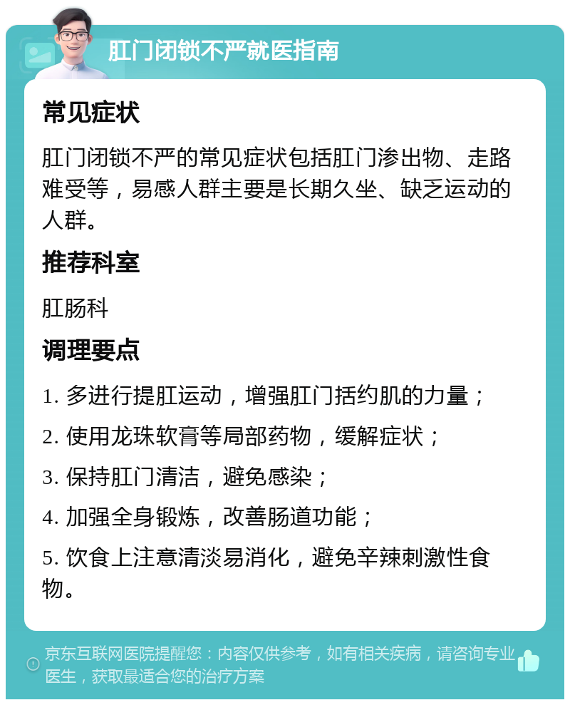 肛门闭锁不严就医指南 常见症状 肛门闭锁不严的常见症状包括肛门渗出物、走路难受等，易感人群主要是长期久坐、缺乏运动的人群。 推荐科室 肛肠科 调理要点 1. 多进行提肛运动，增强肛门括约肌的力量； 2. 使用龙珠软膏等局部药物，缓解症状； 3. 保持肛门清洁，避免感染； 4. 加强全身锻炼，改善肠道功能； 5. 饮食上注意清淡易消化，避免辛辣刺激性食物。