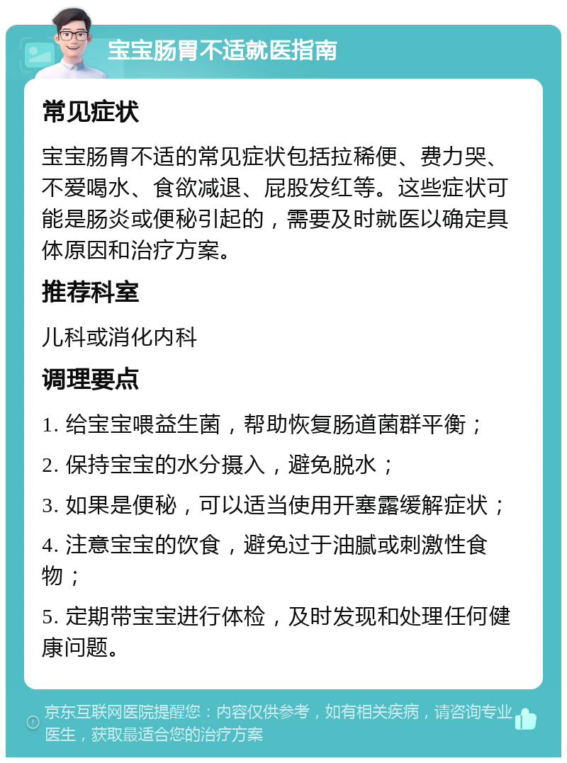 宝宝肠胃不适就医指南 常见症状 宝宝肠胃不适的常见症状包括拉稀便、费力哭、不爱喝水、食欲减退、屁股发红等。这些症状可能是肠炎或便秘引起的，需要及时就医以确定具体原因和治疗方案。 推荐科室 儿科或消化内科 调理要点 1. 给宝宝喂益生菌，帮助恢复肠道菌群平衡； 2. 保持宝宝的水分摄入，避免脱水； 3. 如果是便秘，可以适当使用开塞露缓解症状； 4. 注意宝宝的饮食，避免过于油腻或刺激性食物； 5. 定期带宝宝进行体检，及时发现和处理任何健康问题。