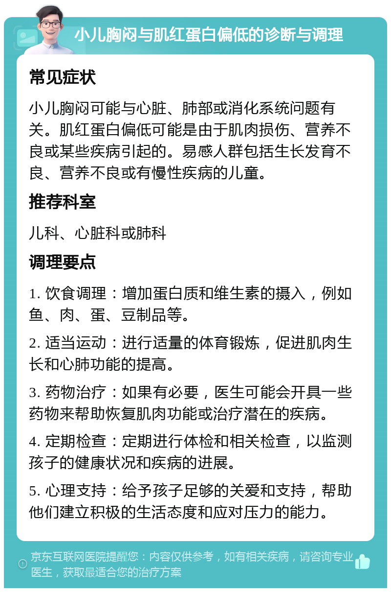 小儿胸闷与肌红蛋白偏低的诊断与调理 常见症状 小儿胸闷可能与心脏、肺部或消化系统问题有关。肌红蛋白偏低可能是由于肌肉损伤、营养不良或某些疾病引起的。易感人群包括生长发育不良、营养不良或有慢性疾病的儿童。 推荐科室 儿科、心脏科或肺科 调理要点 1. 饮食调理：增加蛋白质和维生素的摄入，例如鱼、肉、蛋、豆制品等。 2. 适当运动：进行适量的体育锻炼，促进肌肉生长和心肺功能的提高。 3. 药物治疗：如果有必要，医生可能会开具一些药物来帮助恢复肌肉功能或治疗潜在的疾病。 4. 定期检查：定期进行体检和相关检查，以监测孩子的健康状况和疾病的进展。 5. 心理支持：给予孩子足够的关爱和支持，帮助他们建立积极的生活态度和应对压力的能力。