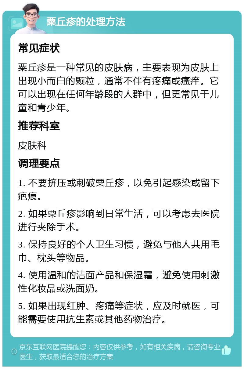 粟丘疹的处理方法 常见症状 粟丘疹是一种常见的皮肤病，主要表现为皮肤上出现小而白的颗粒，通常不伴有疼痛或瘙痒。它可以出现在任何年龄段的人群中，但更常见于儿童和青少年。 推荐科室 皮肤科 调理要点 1. 不要挤压或刺破粟丘疹，以免引起感染或留下疤痕。 2. 如果粟丘疹影响到日常生活，可以考虑去医院进行夹除手术。 3. 保持良好的个人卫生习惯，避免与他人共用毛巾、枕头等物品。 4. 使用温和的洁面产品和保湿霜，避免使用刺激性化妆品或洗面奶。 5. 如果出现红肿、疼痛等症状，应及时就医，可能需要使用抗生素或其他药物治疗。