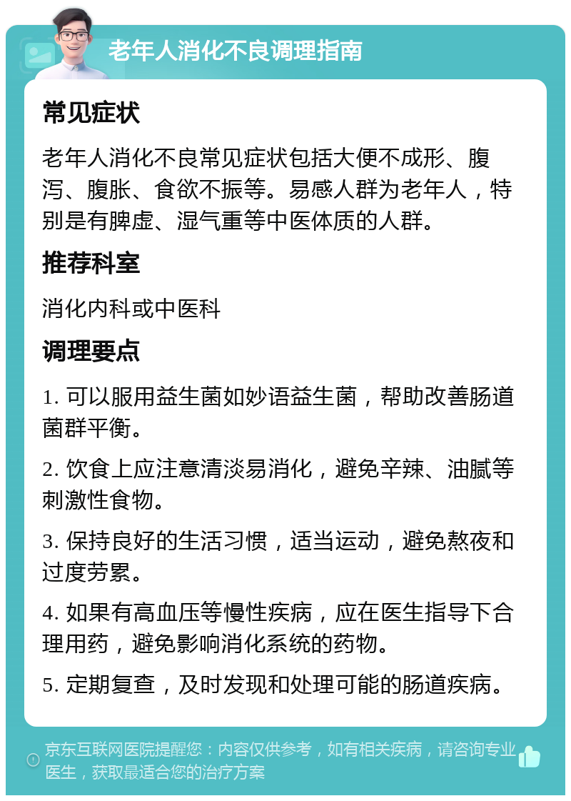 老年人消化不良调理指南 常见症状 老年人消化不良常见症状包括大便不成形、腹泻、腹胀、食欲不振等。易感人群为老年人，特别是有脾虚、湿气重等中医体质的人群。 推荐科室 消化内科或中医科 调理要点 1. 可以服用益生菌如妙语益生菌，帮助改善肠道菌群平衡。 2. 饮食上应注意清淡易消化，避免辛辣、油腻等刺激性食物。 3. 保持良好的生活习惯，适当运动，避免熬夜和过度劳累。 4. 如果有高血压等慢性疾病，应在医生指导下合理用药，避免影响消化系统的药物。 5. 定期复查，及时发现和处理可能的肠道疾病。