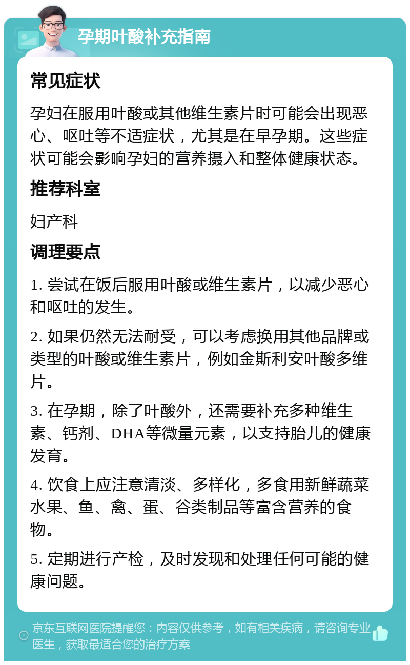 孕期叶酸补充指南 常见症状 孕妇在服用叶酸或其他维生素片时可能会出现恶心、呕吐等不适症状，尤其是在早孕期。这些症状可能会影响孕妇的营养摄入和整体健康状态。 推荐科室 妇产科 调理要点 1. 尝试在饭后服用叶酸或维生素片，以减少恶心和呕吐的发生。 2. 如果仍然无法耐受，可以考虑换用其他品牌或类型的叶酸或维生素片，例如金斯利安叶酸多维片。 3. 在孕期，除了叶酸外，还需要补充多种维生素、钙剂、DHA等微量元素，以支持胎儿的健康发育。 4. 饮食上应注意清淡、多样化，多食用新鲜蔬菜水果、鱼、禽、蛋、谷类制品等富含营养的食物。 5. 定期进行产检，及时发现和处理任何可能的健康问题。