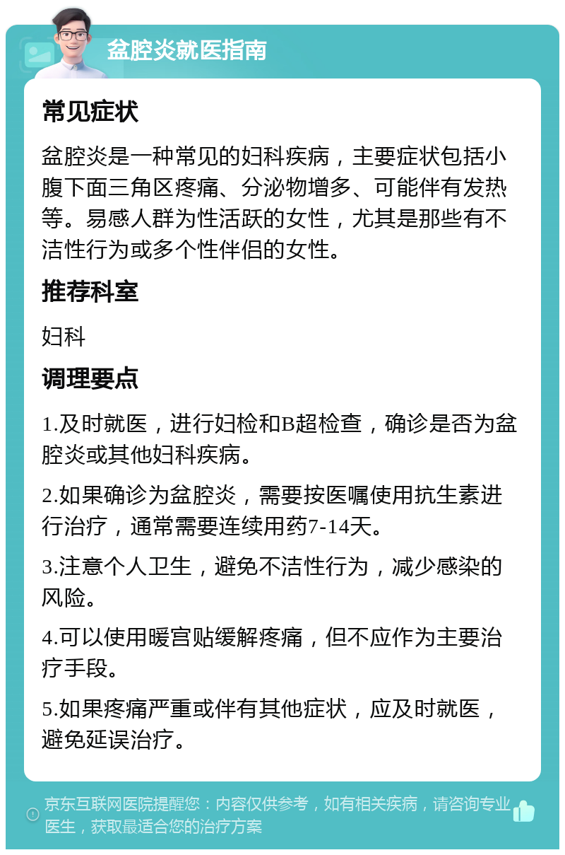 盆腔炎就医指南 常见症状 盆腔炎是一种常见的妇科疾病，主要症状包括小腹下面三角区疼痛、分泌物增多、可能伴有发热等。易感人群为性活跃的女性，尤其是那些有不洁性行为或多个性伴侣的女性。 推荐科室 妇科 调理要点 1.及时就医，进行妇检和B超检查，确诊是否为盆腔炎或其他妇科疾病。 2.如果确诊为盆腔炎，需要按医嘱使用抗生素进行治疗，通常需要连续用药7-14天。 3.注意个人卫生，避免不洁性行为，减少感染的风险。 4.可以使用暖宫贴缓解疼痛，但不应作为主要治疗手段。 5.如果疼痛严重或伴有其他症状，应及时就医，避免延误治疗。