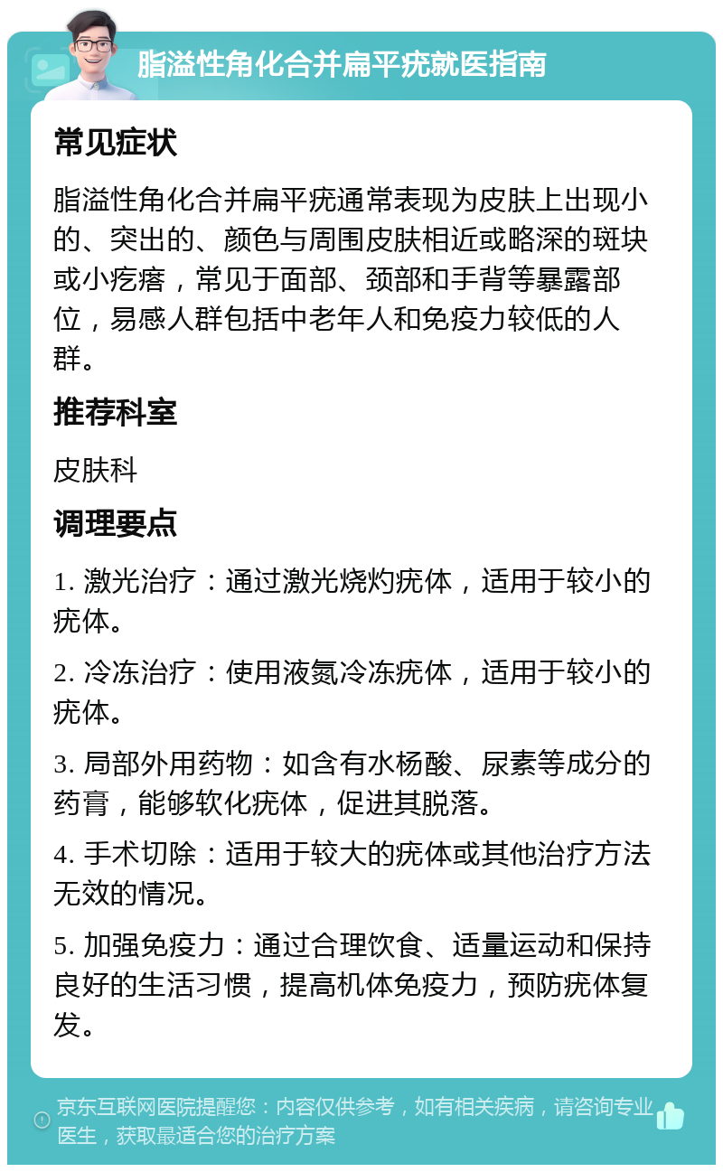 脂溢性角化合并扁平疣就医指南 常见症状 脂溢性角化合并扁平疣通常表现为皮肤上出现小的、突出的、颜色与周围皮肤相近或略深的斑块或小疙瘩，常见于面部、颈部和手背等暴露部位，易感人群包括中老年人和免疫力较低的人群。 推荐科室 皮肤科 调理要点 1. 激光治疗：通过激光烧灼疣体，适用于较小的疣体。 2. 冷冻治疗：使用液氮冷冻疣体，适用于较小的疣体。 3. 局部外用药物：如含有水杨酸、尿素等成分的药膏，能够软化疣体，促进其脱落。 4. 手术切除：适用于较大的疣体或其他治疗方法无效的情况。 5. 加强免疫力：通过合理饮食、适量运动和保持良好的生活习惯，提高机体免疫力，预防疣体复发。