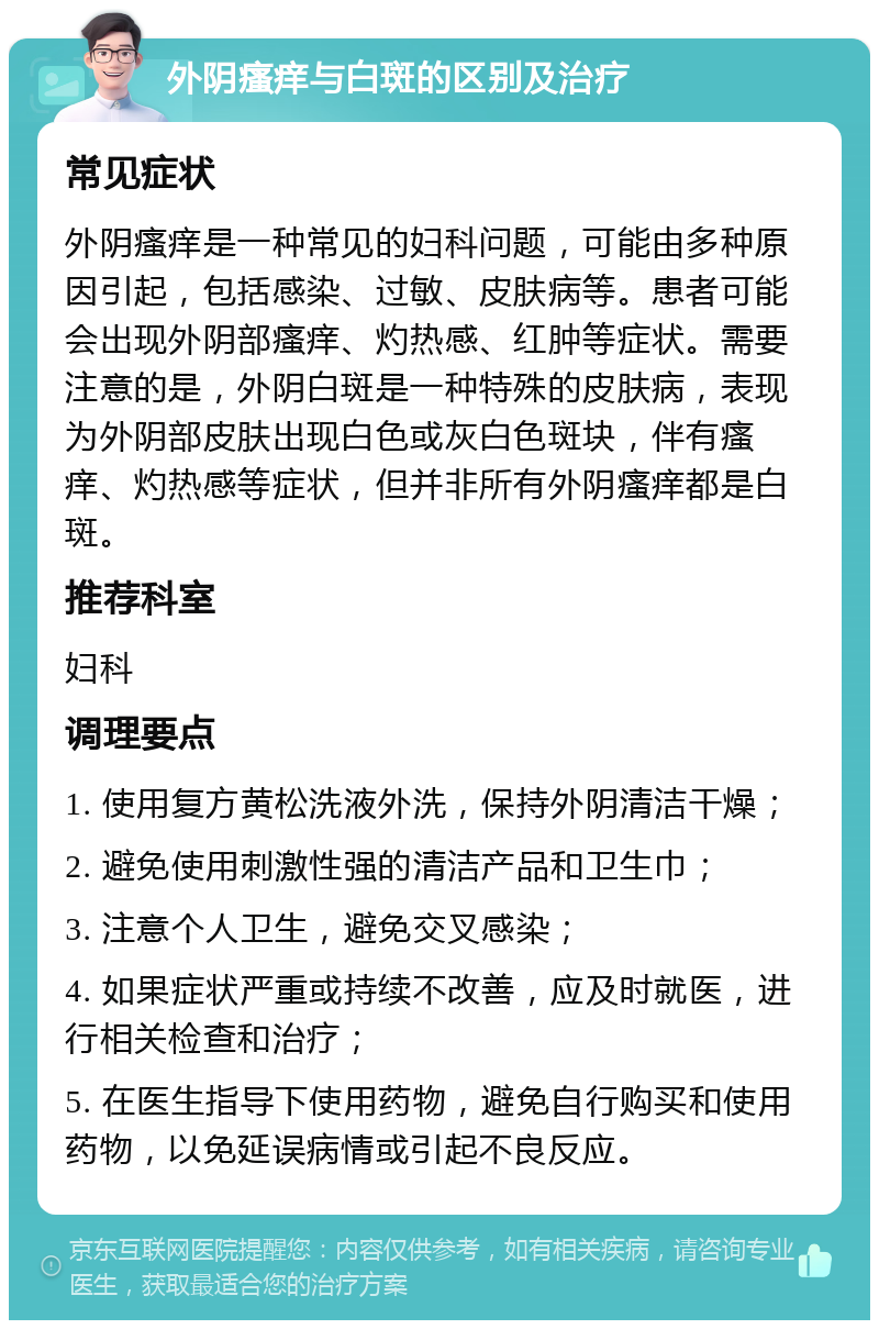 外阴瘙痒与白斑的区别及治疗 常见症状 外阴瘙痒是一种常见的妇科问题，可能由多种原因引起，包括感染、过敏、皮肤病等。患者可能会出现外阴部瘙痒、灼热感、红肿等症状。需要注意的是，外阴白斑是一种特殊的皮肤病，表现为外阴部皮肤出现白色或灰白色斑块，伴有瘙痒、灼热感等症状，但并非所有外阴瘙痒都是白斑。 推荐科室 妇科 调理要点 1. 使用复方黄松洗液外洗，保持外阴清洁干燥； 2. 避免使用刺激性强的清洁产品和卫生巾； 3. 注意个人卫生，避免交叉感染； 4. 如果症状严重或持续不改善，应及时就医，进行相关检查和治疗； 5. 在医生指导下使用药物，避免自行购买和使用药物，以免延误病情或引起不良反应。