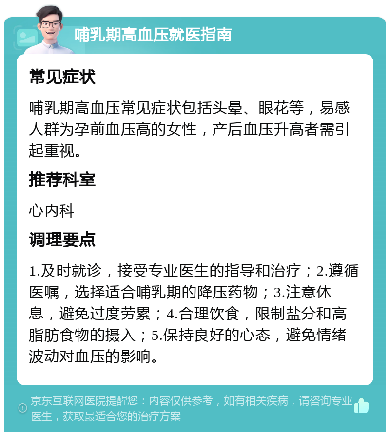 哺乳期高血压就医指南 常见症状 哺乳期高血压常见症状包括头晕、眼花等，易感人群为孕前血压高的女性，产后血压升高者需引起重视。 推荐科室 心内科 调理要点 1.及时就诊，接受专业医生的指导和治疗；2.遵循医嘱，选择适合哺乳期的降压药物；3.注意休息，避免过度劳累；4.合理饮食，限制盐分和高脂肪食物的摄入；5.保持良好的心态，避免情绪波动对血压的影响。