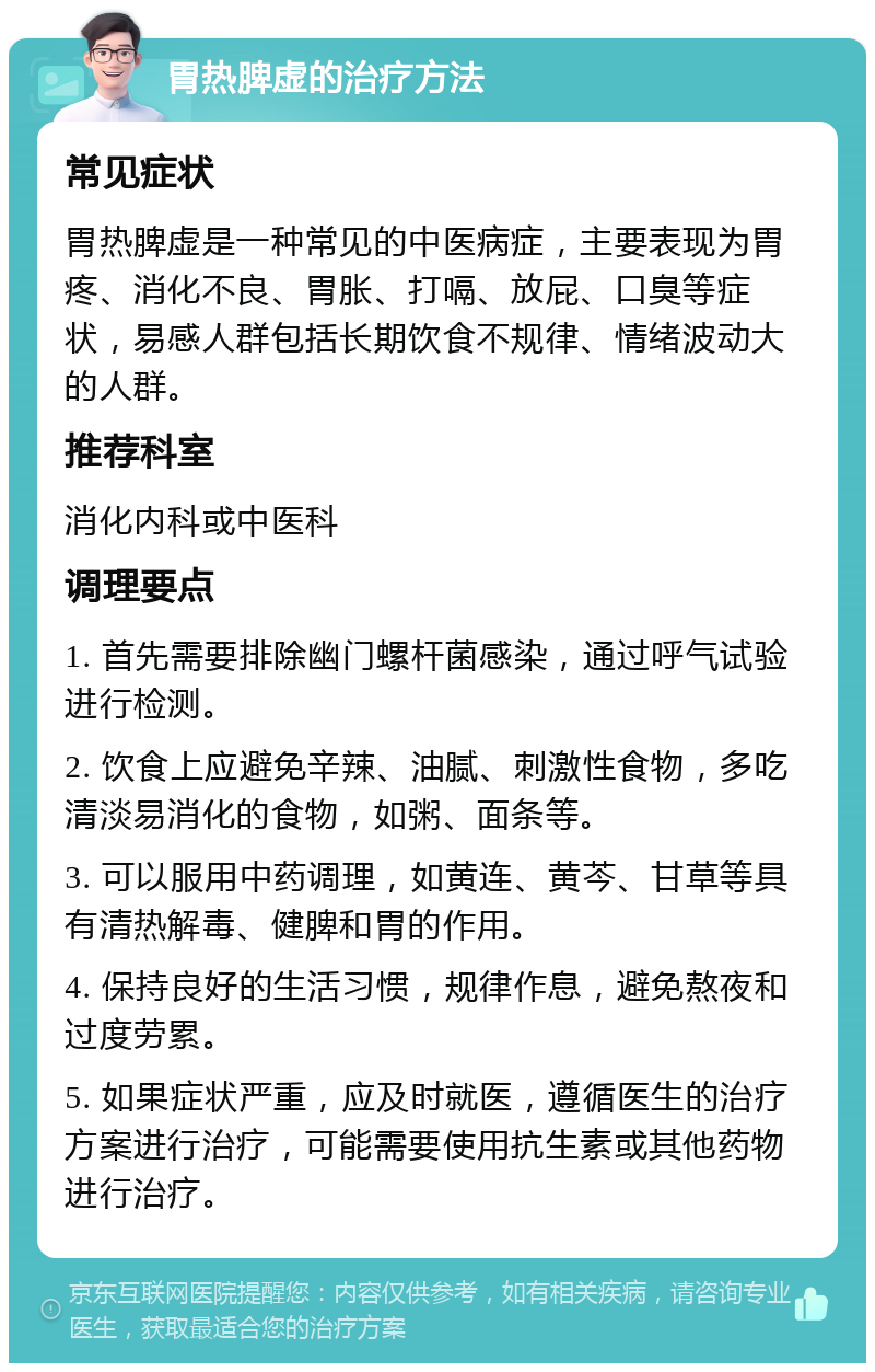 胃热脾虚的治疗方法 常见症状 胃热脾虚是一种常见的中医病症，主要表现为胃疼、消化不良、胃胀、打嗝、放屁、口臭等症状，易感人群包括长期饮食不规律、情绪波动大的人群。 推荐科室 消化内科或中医科 调理要点 1. 首先需要排除幽门螺杆菌感染，通过呼气试验进行检测。 2. 饮食上应避免辛辣、油腻、刺激性食物，多吃清淡易消化的食物，如粥、面条等。 3. 可以服用中药调理，如黄连、黄芩、甘草等具有清热解毒、健脾和胃的作用。 4. 保持良好的生活习惯，规律作息，避免熬夜和过度劳累。 5. 如果症状严重，应及时就医，遵循医生的治疗方案进行治疗，可能需要使用抗生素或其他药物进行治疗。