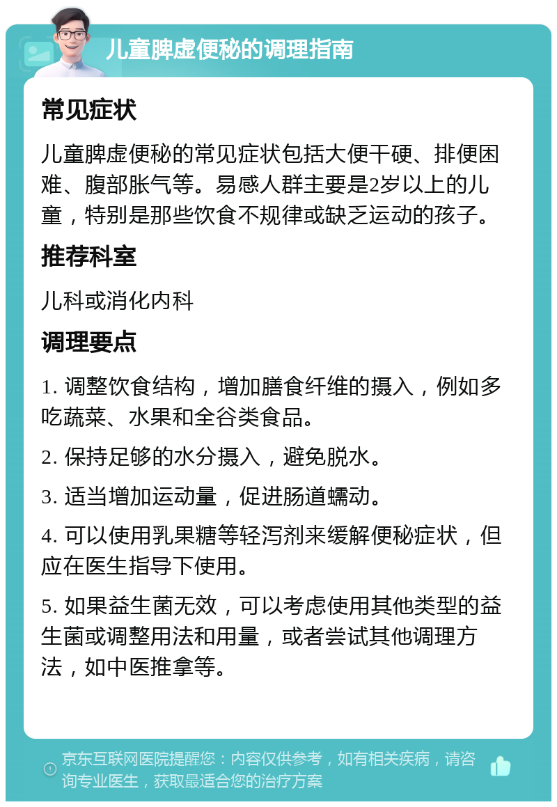 儿童脾虚便秘的调理指南 常见症状 儿童脾虚便秘的常见症状包括大便干硬、排便困难、腹部胀气等。易感人群主要是2岁以上的儿童，特别是那些饮食不规律或缺乏运动的孩子。 推荐科室 儿科或消化内科 调理要点 1. 调整饮食结构，增加膳食纤维的摄入，例如多吃蔬菜、水果和全谷类食品。 2. 保持足够的水分摄入，避免脱水。 3. 适当增加运动量，促进肠道蠕动。 4. 可以使用乳果糖等轻泻剂来缓解便秘症状，但应在医生指导下使用。 5. 如果益生菌无效，可以考虑使用其他类型的益生菌或调整用法和用量，或者尝试其他调理方法，如中医推拿等。