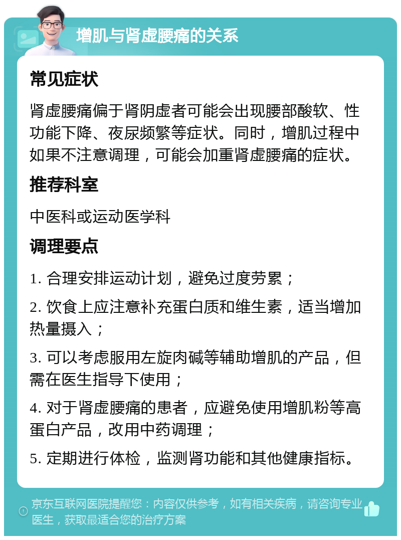 增肌与肾虚腰痛的关系 常见症状 肾虚腰痛偏于肾阴虚者可能会出现腰部酸软、性功能下降、夜尿频繁等症状。同时，增肌过程中如果不注意调理，可能会加重肾虚腰痛的症状。 推荐科室 中医科或运动医学科 调理要点 1. 合理安排运动计划，避免过度劳累； 2. 饮食上应注意补充蛋白质和维生素，适当增加热量摄入； 3. 可以考虑服用左旋肉碱等辅助增肌的产品，但需在医生指导下使用； 4. 对于肾虚腰痛的患者，应避免使用增肌粉等高蛋白产品，改用中药调理； 5. 定期进行体检，监测肾功能和其他健康指标。