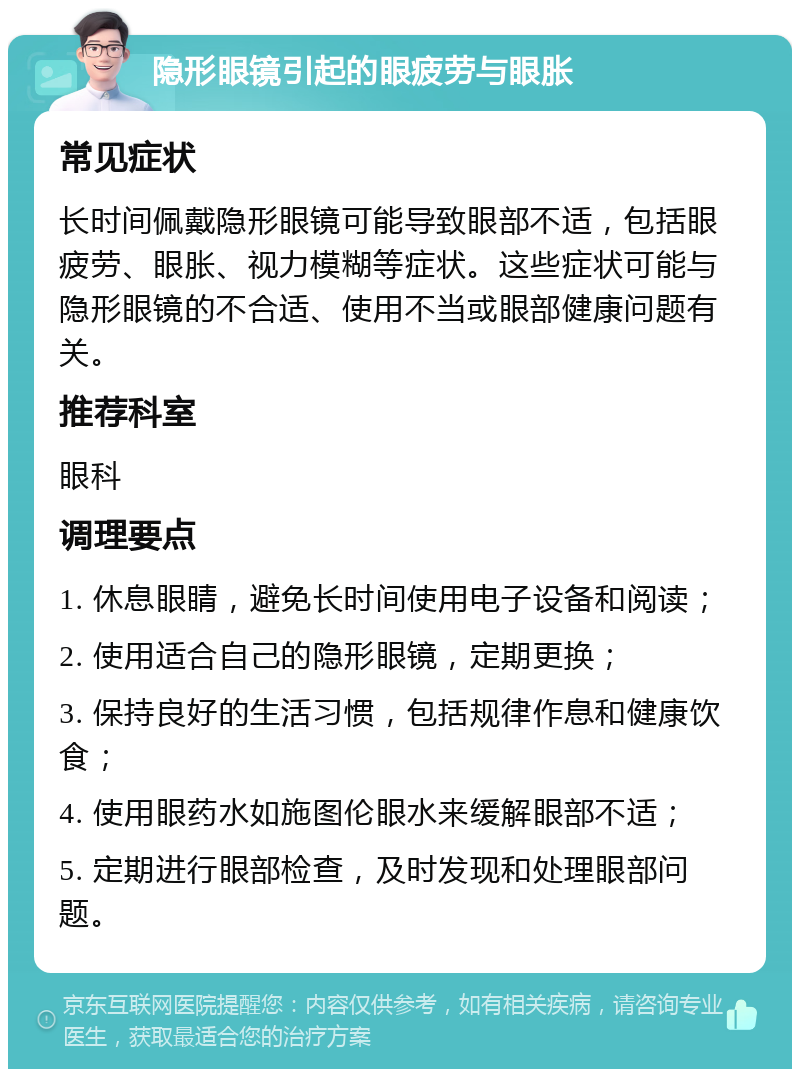 隐形眼镜引起的眼疲劳与眼胀 常见症状 长时间佩戴隐形眼镜可能导致眼部不适，包括眼疲劳、眼胀、视力模糊等症状。这些症状可能与隐形眼镜的不合适、使用不当或眼部健康问题有关。 推荐科室 眼科 调理要点 1. 休息眼睛，避免长时间使用电子设备和阅读； 2. 使用适合自己的隐形眼镜，定期更换； 3. 保持良好的生活习惯，包括规律作息和健康饮食； 4. 使用眼药水如施图伦眼水来缓解眼部不适； 5. 定期进行眼部检查，及时发现和处理眼部问题。