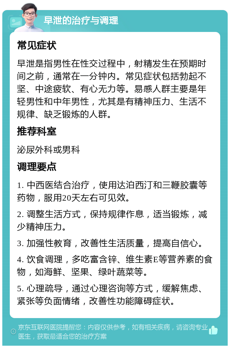 早泄的治疗与调理 常见症状 早泄是指男性在性交过程中，射精发生在预期时间之前，通常在一分钟内。常见症状包括勃起不坚、中途疲软、有心无力等。易感人群主要是年轻男性和中年男性，尤其是有精神压力、生活不规律、缺乏锻炼的人群。 推荐科室 泌尿外科或男科 调理要点 1. 中西医结合治疗，使用达泊西汀和三鞭胶囊等药物，服用20天左右可见效。 2. 调整生活方式，保持规律作息，适当锻炼，减少精神压力。 3. 加强性教育，改善性生活质量，提高自信心。 4. 饮食调理，多吃富含锌、维生素E等营养素的食物，如海鲜、坚果、绿叶蔬菜等。 5. 心理疏导，通过心理咨询等方式，缓解焦虑、紧张等负面情绪，改善性功能障碍症状。