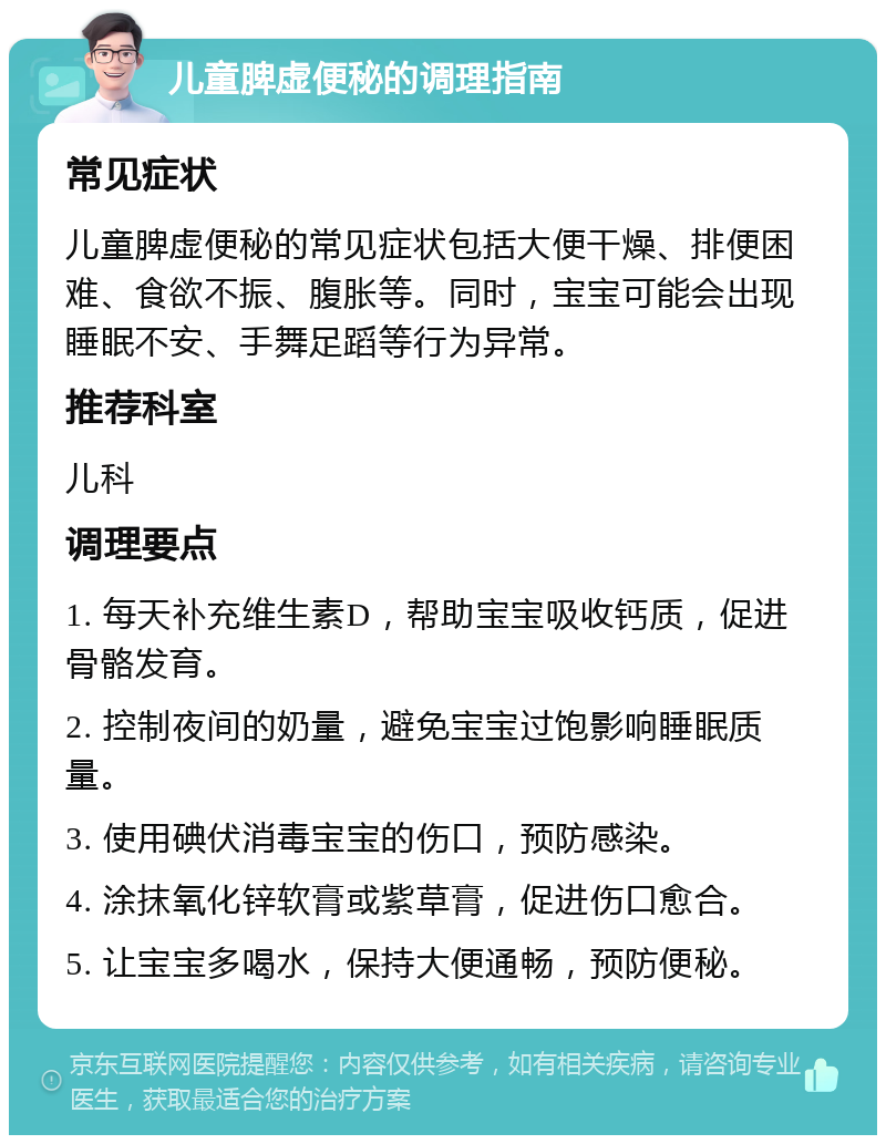 儿童脾虚便秘的调理指南 常见症状 儿童脾虚便秘的常见症状包括大便干燥、排便困难、食欲不振、腹胀等。同时，宝宝可能会出现睡眠不安、手舞足蹈等行为异常。 推荐科室 儿科 调理要点 1. 每天补充维生素D，帮助宝宝吸收钙质，促进骨骼发育。 2. 控制夜间的奶量，避免宝宝过饱影响睡眠质量。 3. 使用碘伏消毒宝宝的伤口，预防感染。 4. 涂抹氧化锌软膏或紫草膏，促进伤口愈合。 5. 让宝宝多喝水，保持大便通畅，预防便秘。