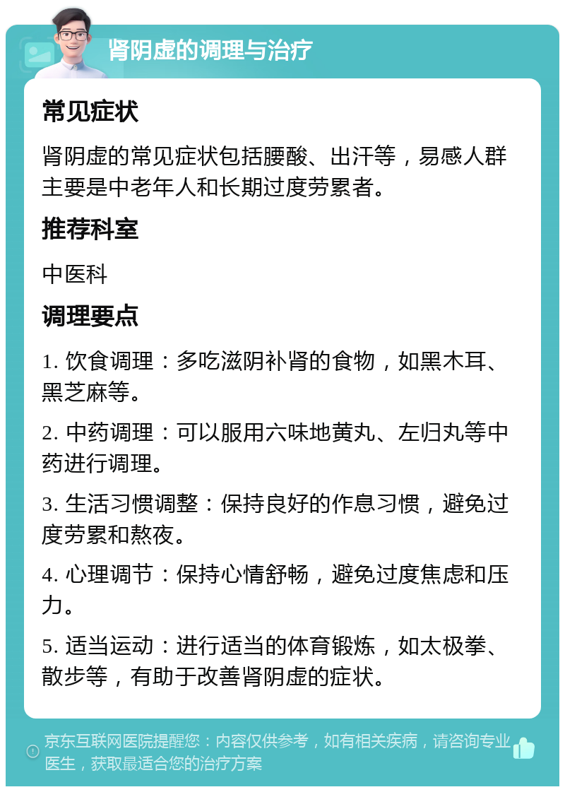 肾阴虚的调理与治疗 常见症状 肾阴虚的常见症状包括腰酸、出汗等，易感人群主要是中老年人和长期过度劳累者。 推荐科室 中医科 调理要点 1. 饮食调理：多吃滋阴补肾的食物，如黑木耳、黑芝麻等。 2. 中药调理：可以服用六味地黄丸、左归丸等中药进行调理。 3. 生活习惯调整：保持良好的作息习惯，避免过度劳累和熬夜。 4. 心理调节：保持心情舒畅，避免过度焦虑和压力。 5. 适当运动：进行适当的体育锻炼，如太极拳、散步等，有助于改善肾阴虚的症状。