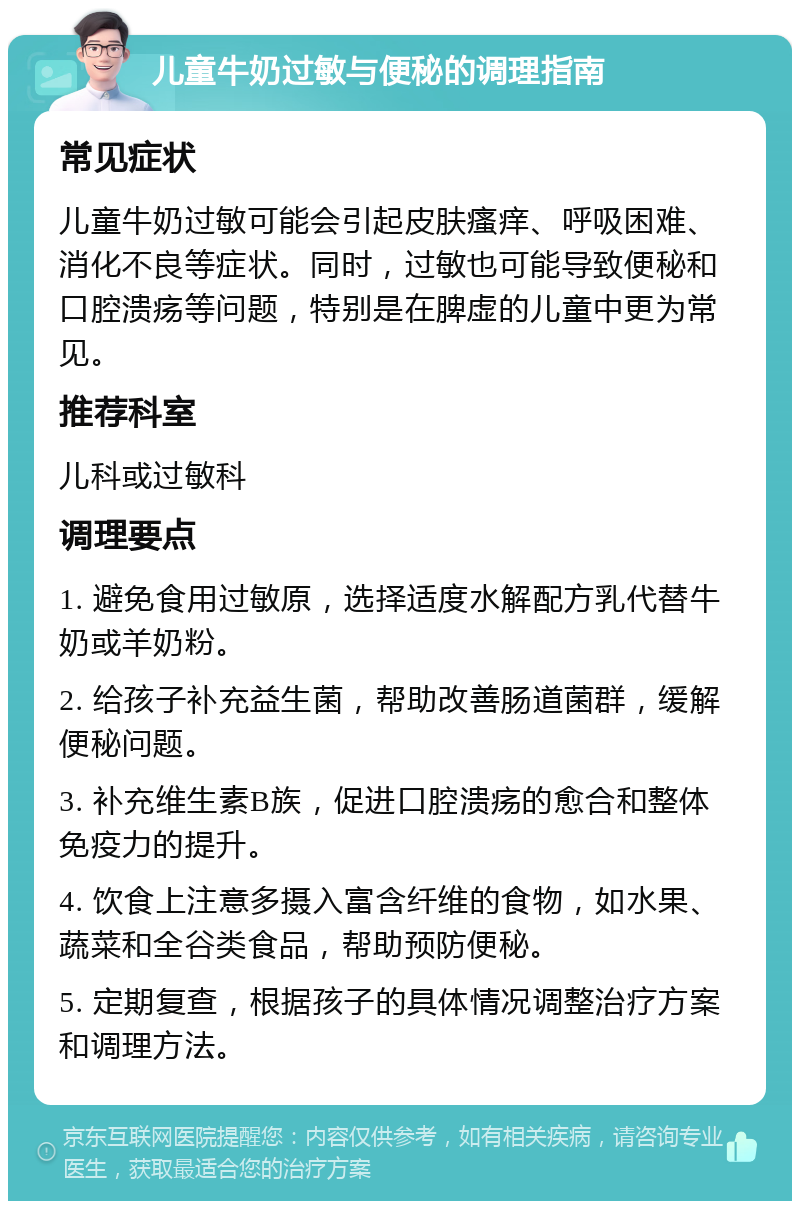 儿童牛奶过敏与便秘的调理指南 常见症状 儿童牛奶过敏可能会引起皮肤瘙痒、呼吸困难、消化不良等症状。同时，过敏也可能导致便秘和口腔溃疡等问题，特别是在脾虚的儿童中更为常见。 推荐科室 儿科或过敏科 调理要点 1. 避免食用过敏原，选择适度水解配方乳代替牛奶或羊奶粉。 2. 给孩子补充益生菌，帮助改善肠道菌群，缓解便秘问题。 3. 补充维生素B族，促进口腔溃疡的愈合和整体免疫力的提升。 4. 饮食上注意多摄入富含纤维的食物，如水果、蔬菜和全谷类食品，帮助预防便秘。 5. 定期复查，根据孩子的具体情况调整治疗方案和调理方法。