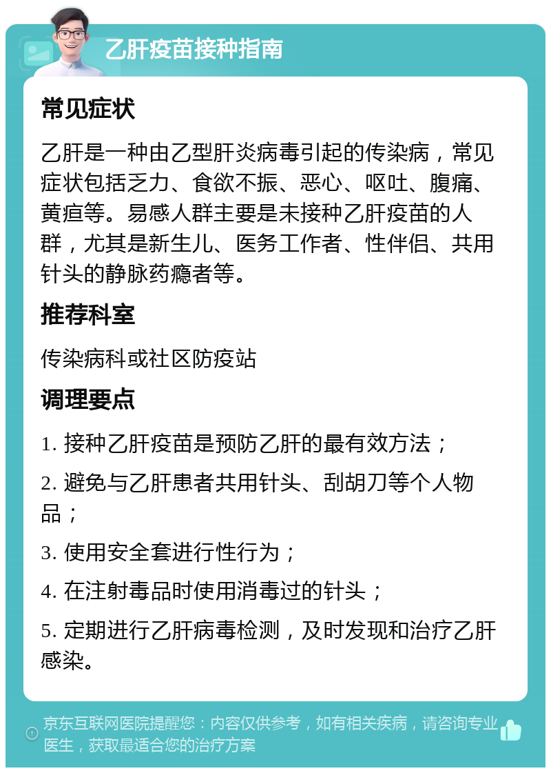 乙肝疫苗接种指南 常见症状 乙肝是一种由乙型肝炎病毒引起的传染病，常见症状包括乏力、食欲不振、恶心、呕吐、腹痛、黄疸等。易感人群主要是未接种乙肝疫苗的人群，尤其是新生儿、医务工作者、性伴侣、共用针头的静脉药瘾者等。 推荐科室 传染病科或社区防疫站 调理要点 1. 接种乙肝疫苗是预防乙肝的最有效方法； 2. 避免与乙肝患者共用针头、刮胡刀等个人物品； 3. 使用安全套进行性行为； 4. 在注射毒品时使用消毒过的针头； 5. 定期进行乙肝病毒检测，及时发现和治疗乙肝感染。