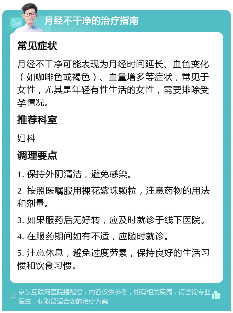 月经不干净的治疗指南 常见症状 月经不干净可能表现为月经时间延长、血色变化（如咖啡色或褐色）、血量增多等症状，常见于女性，尤其是年轻有性生活的女性，需要排除受孕情况。 推荐科室 妇科 调理要点 1. 保持外阴清洁，避免感染。 2. 按照医嘱服用裸花紫珠颗粒，注意药物的用法和剂量。 3. 如果服药后无好转，应及时就诊于线下医院。 4. 在服药期间如有不适，应随时就诊。 5. 注意休息，避免过度劳累，保持良好的生活习惯和饮食习惯。